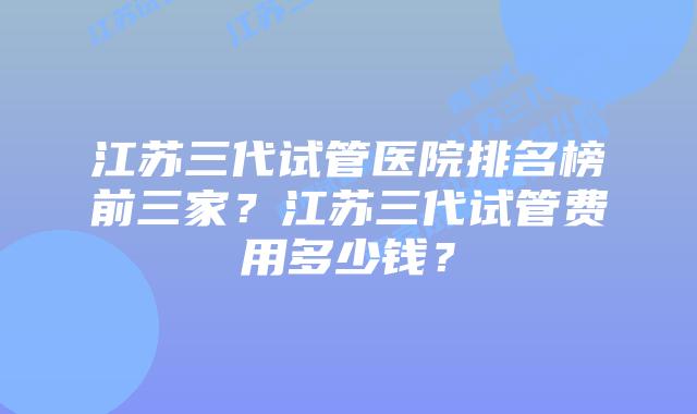 江苏三代试管医院排名榜前三家？江苏三代试管费用多少钱？