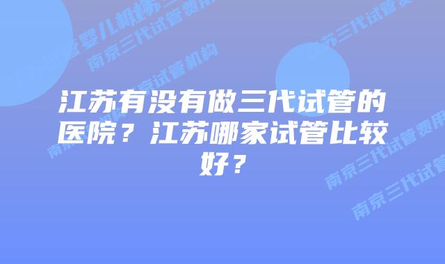 江苏有没有做三代试管的医院？江苏哪家试管比较好？