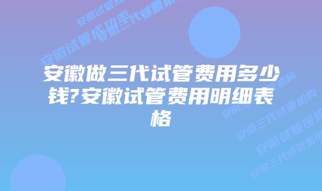 安徽做三代试管费用多少钱?安徽试管费用明细表格
