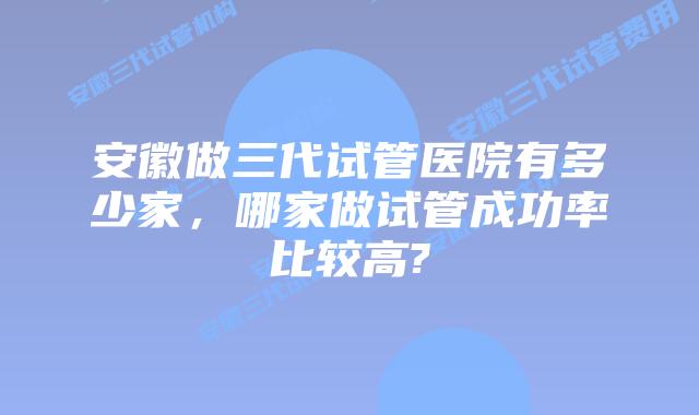 安徽做三代试管医院有多少家，哪家做试管成功率比较高?