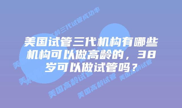 美国试管三代机构有哪些机构可以做高龄的,38岁可以做试管吗?