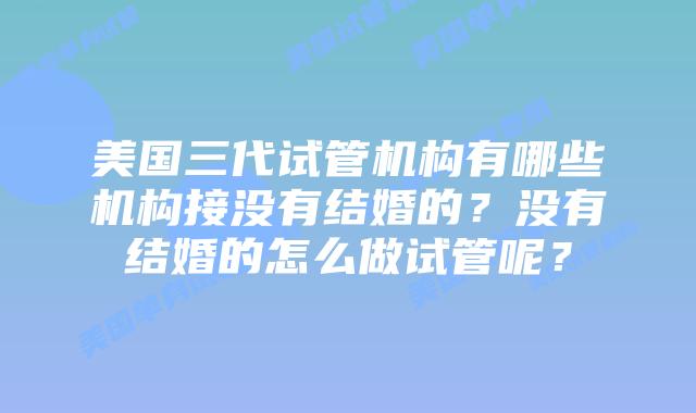 美国三代试管机构有哪些机构接没有结婚的？没有结婚的怎么做试管呢？
