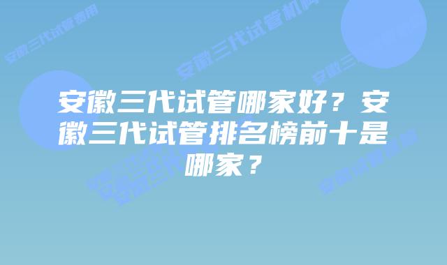 安徽三代试管哪家好？安徽三代试管排名榜前十是哪家？