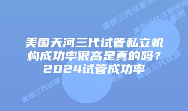 美国天河三代试管私立机构成功率很高是真的吗?2024试管成功率