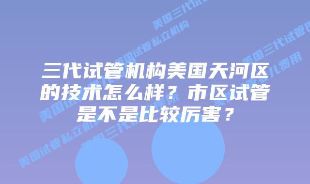 三代试管机构美国天河区的技术怎么样?市区试管是不是比较厉害?