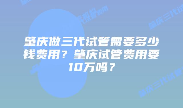 肇庆做三代试管需要多少钱费用？肇庆试管费用要10万吗？