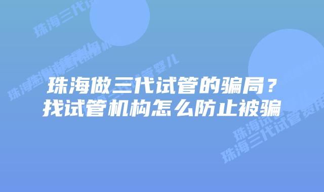 珠海做三代试管的骗局？找试管机构怎么防止被骗