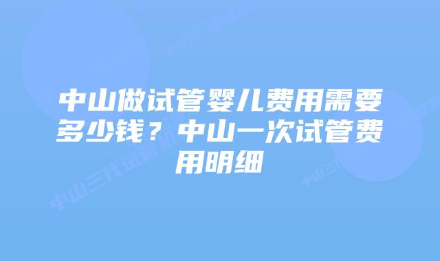 中山做试管婴儿费用需要多少钱？中山一次试管费用明细