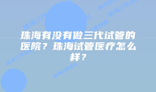 珠海有没有做三代试管的医院？珠海试管医疗怎么样？