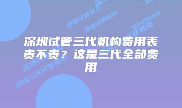 深圳试管三代机构费用表贵不贵？这是三代全部费用