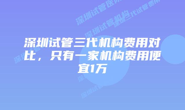 深圳试管三代机构费用对比，只有一家机构费用便宜1万