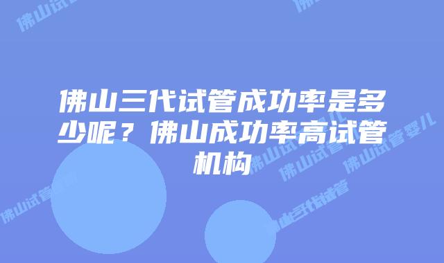 佛山三代试管成功率是多少呢？佛山成功率高试管机构