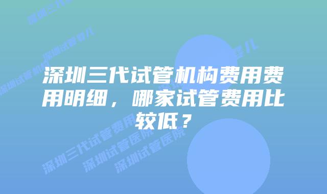 深圳三代试管机构费用费用明细，哪家试管费用比较低？