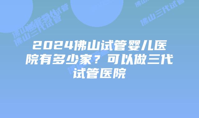 2024佛山试管婴儿医院有多少家？可以做三代试管医院