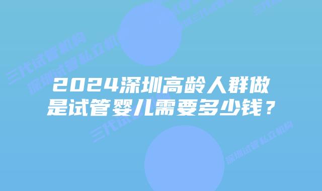 2024深圳高龄人群做是试管婴儿需要多少钱?