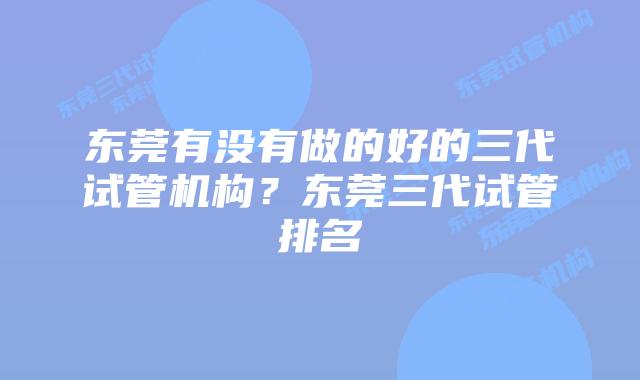 东莞有没有做的好的三代试管机构?东莞三代试管排名