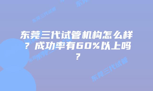 东莞三代试管机构怎么样？成功率有60%以上吗？
