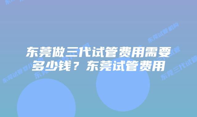 东莞做三代试管费用需要多少钱？东莞试管费用