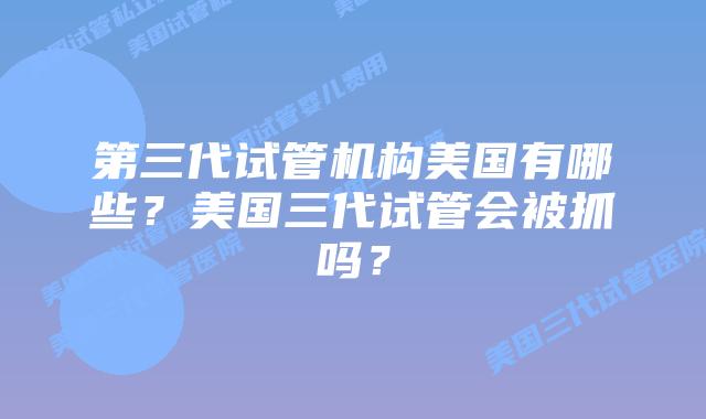 第三代试管机构美国有哪些？美国三代试管会被抓吗？