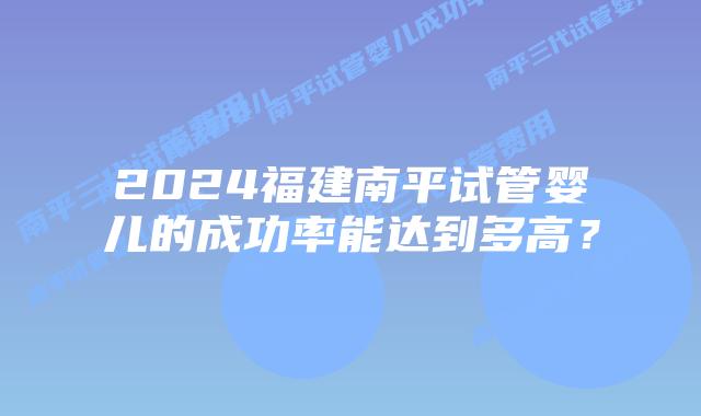 2024福建南平试管婴儿的成功率能达到多高？