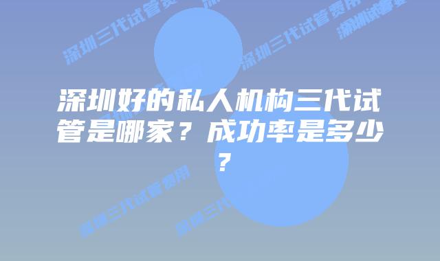 深圳好的私人机构三代试管是哪家？成功率是多少？