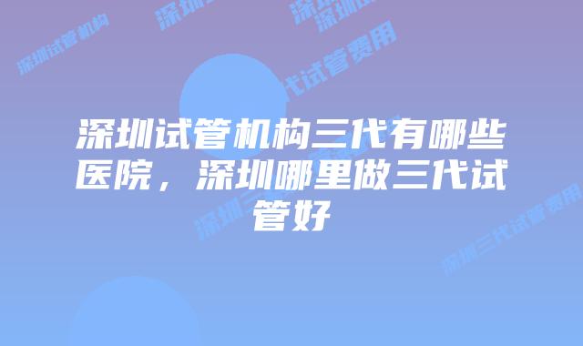 深圳试管机构三代有哪些医院，深圳哪里做三代试管好