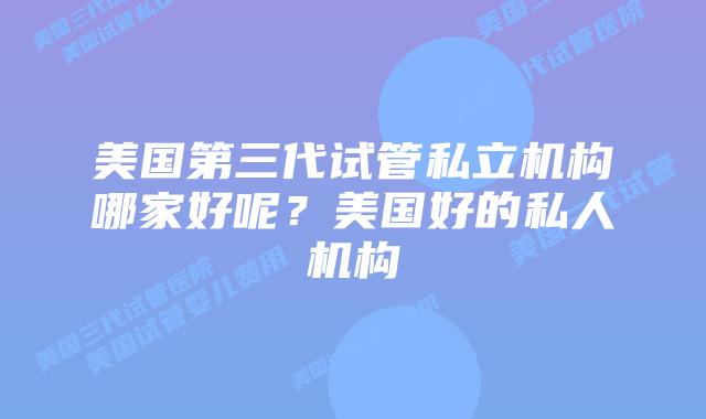 美国第三代试管私立机构哪家好呢?美国好的私人机构