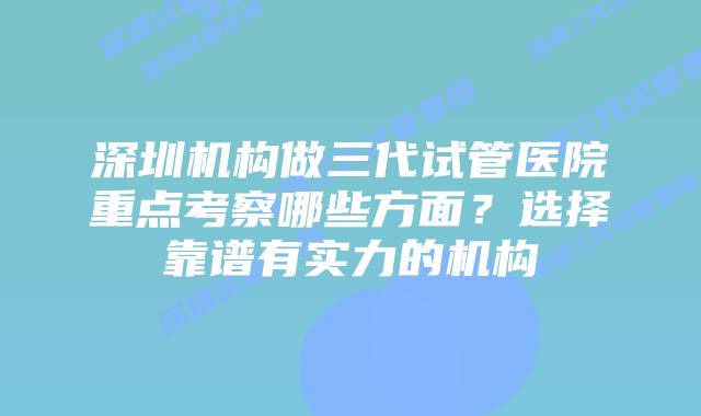 深圳机构做三代试管医院重点考察哪些方面？选择靠谱有实力的机构