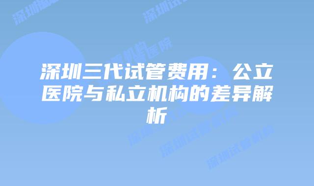 深圳三代试管费用：公立医院与私立机构的差异解析