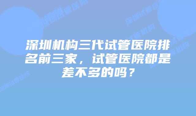 深圳机构三代试管医院排名前三家，试管医院都是差不多的吗？