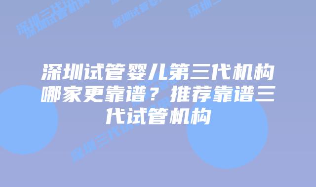 深圳试管婴儿第三代机构哪家更靠谱？推荐靠谱三代试管机构