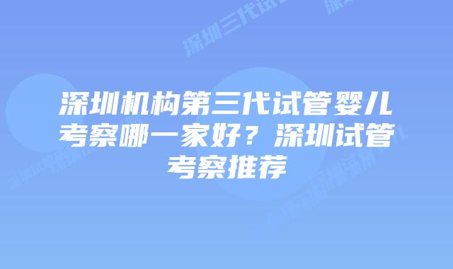 深圳机构第三代试管婴儿考察哪一家好？深圳试管考察推荐