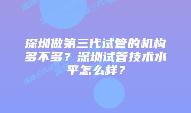 深圳做第三代试管的机构多不多？深圳试管技术水平怎么样？