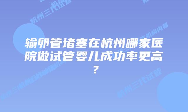输卵管堵塞在杭州哪家医院做试管婴儿成功率更高？