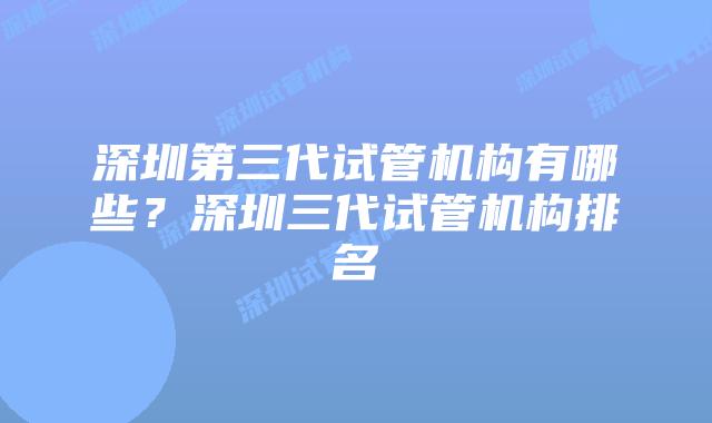 深圳第三代试管机构有哪些？深圳三代试管机构排名