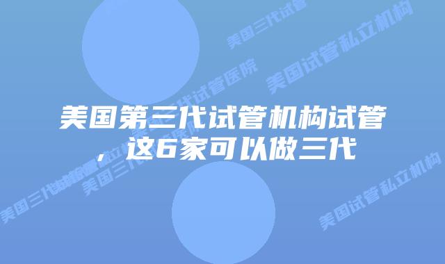 美国第三代试管机构试管，这6家可以做三代