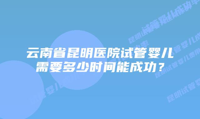 云南省昆明医院试管婴儿需要多少时间能成功？