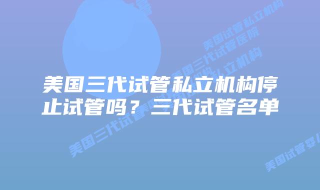 美国三代试管私立机构停止试管吗?三代试管名单