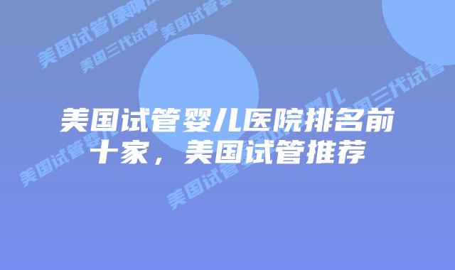 美国试管婴儿医院排名前十家，美国试管推荐