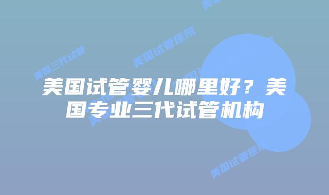 美国试管婴儿哪里好?美国专业三代试管机构