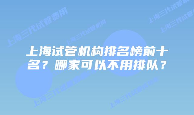 上海试管机构排名榜前十名？哪家可以不用排队？