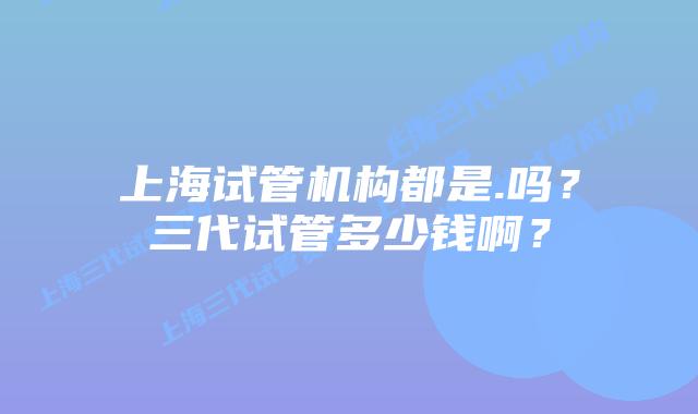 上海试管机构都是.吗？三代试管多少钱啊？