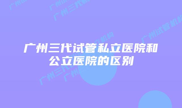 广州三代试管私立医院和公立医院的区别