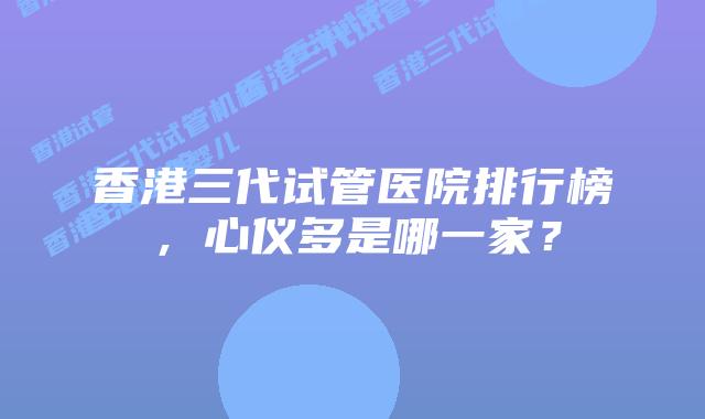香港三代试管医院排行榜,心仪多是哪一家?