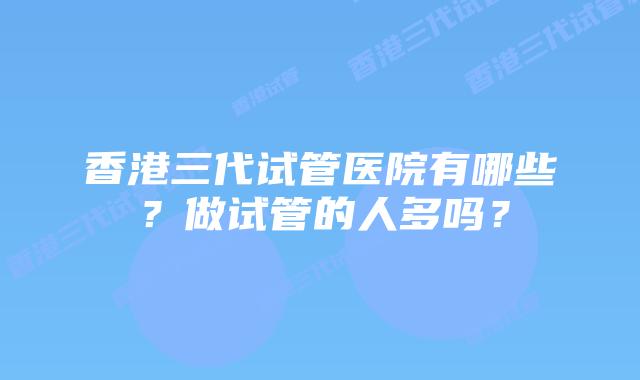 香港三代试管医院有哪些？做试管的人多吗？