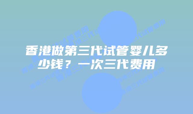 香港做第三代试管婴儿多少钱？一次三代费用