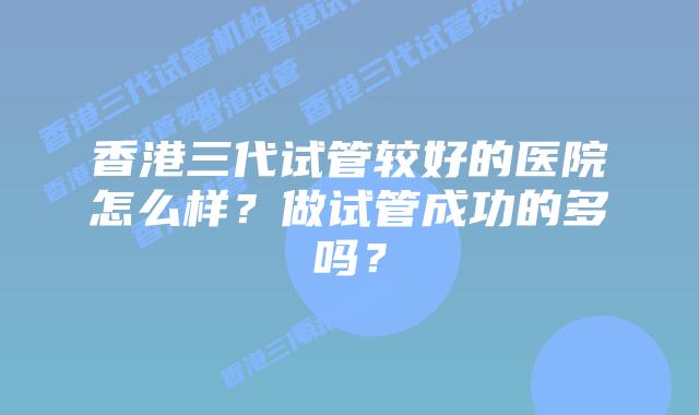 香港三代试管较好的医院怎么样?做试管成功的多吗?