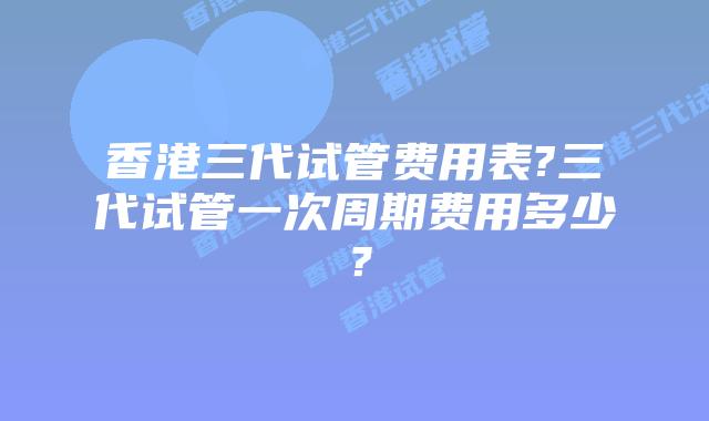 香港三代试管费用表?三代试管一次周期费用多少?