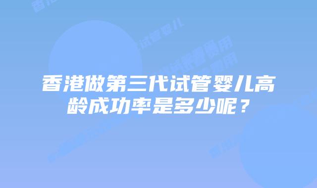 香港做第三代试管婴儿高龄成功率是多少呢？