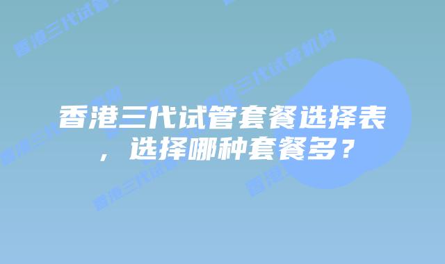 香港三代试管套餐选择表，选择哪种套餐多？